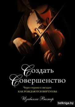 Создать совершенство. Через тернии к звездам: как рождаются виртуозы
